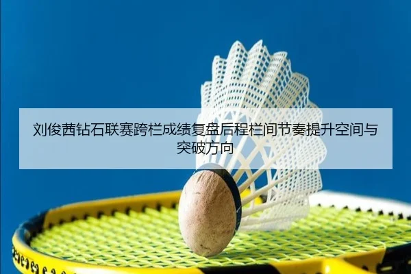 刘俊茜钻石联赛跨栏成绩复盘后程栏间节奏提升空间与突破方向