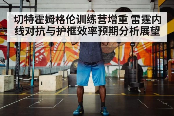 切特霍姆格伦训练营增重 雷霆内线对抗与护框效率预期分析展望