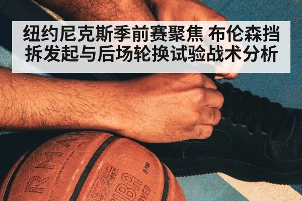 纽约尼克斯季前赛聚焦 布伦森挡拆发起与后场轮换试验战术分析