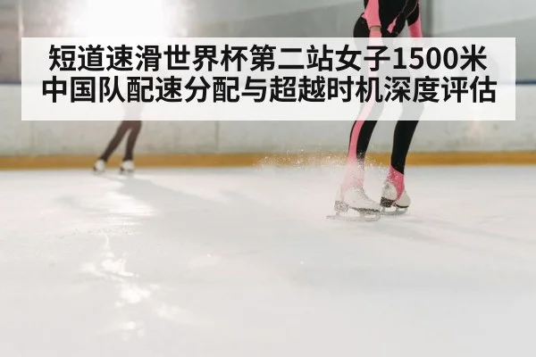 短道速滑世界杯第二站女子1500米 中国队配速分配与超越时机深度评估