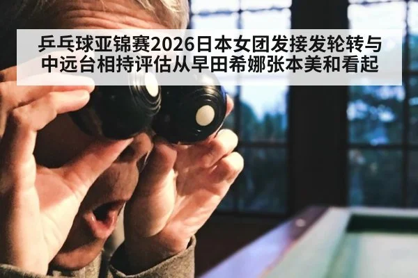 乒乓球亚锦赛2026日本女团发接发轮转与中远台相持评估从早田希娜张本美和看起