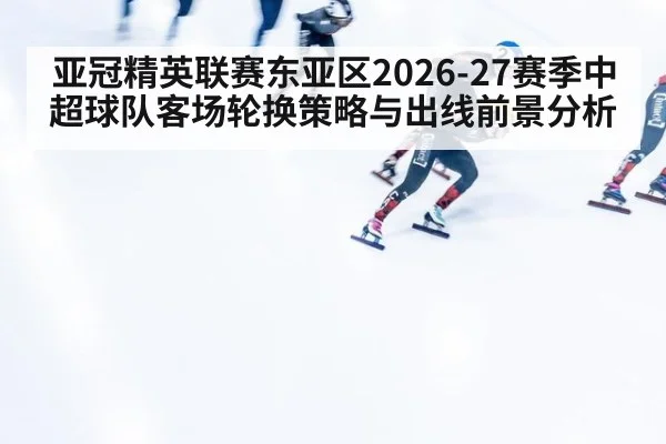 亚冠精英联赛东亚区2026-27赛季中超球队客场轮换策略与出线前景分析